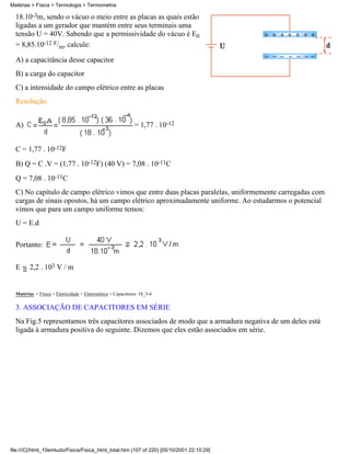 Matérias > Física > Termologia > Termometria

  18.10-3m, sendo o vácuo o meio entre as placas as quais estão
  ligadas a um gerador que mantém entre seus terminais uma
  tensão U = 40V. Sabendo que a permissividade do vácuo é E0
  = 8,85.10-12 F/m, calcule:

  A) a capacitância desse capacitor
  B) a carga do capacitor
  C) a intensidade do campo elétrico entre as placas
  Resolução


  A)                                                           = 1,77 . 10-12


  C = 1,77 . 10-12F
  B) Q = C .V = (1,77 . 10-12F) (40 V) = 7,08 . 10-11C
  Q = 7,08 . 10-11C
  C) No capítulo de campo elétrico vimos que entre duas placas paralelas, uniformemente carregadas com
  cargas de sinais opostos, há um campo elétrico aproximadamente uniforme. Ao estudarmos o potencial
  vimos que para um campo uniforme temos:
  U = E.d

  Portanto:


  E      2,2 . 103 V / m


  Matérias > Física > Eletricidade > Eletrostática > Capacitores: 18_3-4

  3. ASSOCIAÇÃO DE CAPACITORES EM SÉRIE
  Na Fig.5 representamos três capacitores associados de modo que a armadura negativa de um deles está
  ligada à armadura positiva do seguinte. Dizemos que eles estão associados em série.




file:///C|/html_10emtudo/Fisica/Fisica_html_total.htm (107 of 220) [05/10/2001 22:10:29]
 