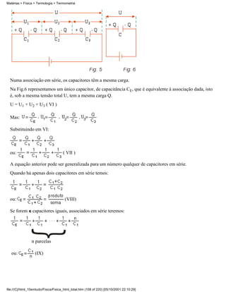 Matérias > Física > Termologia > Termometria




  Numa associação em série, os capacitores têm a mesma carga.
  Na Fig.6 representamos um único capacitor, de capacitância CE, que é equivalente à associação dada, isto
  é, sob a mesma tensão total U, tem a mesma carga Q.
  U = U1 + U2 + U3 ( VI )

  Mas:

  Substituindo em VI:



  ou:                                 ( VII )

  A equação anterior pode ser generalizada para um número qualquer de capacitores em série.
  Quando há apenas dois capacitores em série temos:




  ou:                                  (VIII)

  Se forem n capacitores iguais, associados em série teremos:




                 n parcelas

   ou:             (IX)




file:///C|/html_10emtudo/Fisica/Fisica_html_total.htm (108 of 220) [05/10/2001 22:10:29]
 