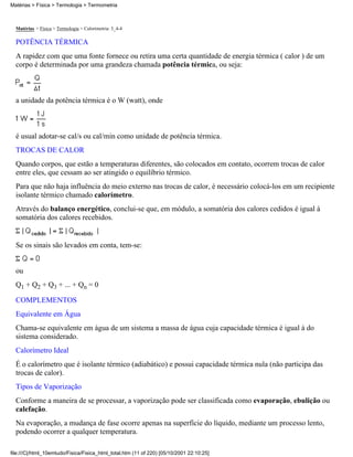Matérias > Física > Termologia > Termometria



  Matérias > Física > Termologia > Calorimetria: 3_4-4

  POTÊNCIA TÉRMICA
  A rapidez com que uma fonte fornece ou retira uma certa quantidade de energia térmica ( calor ) de um
  corpo é determinada por uma grandeza chamada potência térmica, ou seja:



  a unidade da potência térmica é o W (watt), onde



  é usual adotar-se cal/s ou cal/min como unidade de potência térmica.
  TROCAS DE CALOR
  Quando corpos, que estão a temperaturas diferentes, são colocados em contato, ocorrem trocas de calor
  entre eles, que cessam ao ser atingido o equilíbrio térmico.
  Para que não haja influência do meio externo nas trocas de calor, é necessário colocá-los em um recipiente
  isolante térmico chamado calorímetro.
  Através do balanço energético, conclui-se que, em módulo, a somatória dos calores cedidos é igual à
  somatória dos calores recebidos.


  Se os sinais são levados em conta, tem-se:


  ou
  Q1 + Q2 + Q3 + ... + Qn = 0

  COMPLEMENTOS
  Equivalente em Água
  Chama-se equivalente em água de um sistema a massa de água cuja capacidade térmica é igual à do
  sistema considerado.
  Calorímetro Ideal
  É o calorímetro que é isolante térmico (adiabático) e possui capacidade térmica nula (não participa das
  trocas de calor).
  Tipos de Vaporização
  Conforme a maneira de se processar, a vaporização pode ser classificada como evaporação, ebulição ou
  calefação.
  Na evaporação, a mudança de fase ocorre apenas na superfície do líquido, mediante um processo lento,
  podendo ocorrer a qualquer temperatura.

file:///C|/html_10emtudo/Fisica/Fisica_html_total.htm (11 of 220) [05/10/2001 22:10:25]
 