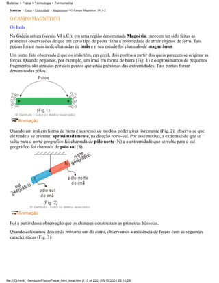 Matérias > Física > Termologia > Termometria

  Matérias > Física > Eletricidade > Magnetismo > O Campo Magnético: 19_1-2

  O CAMPO MAGNÉTICO
  Os Imãs
  Na Grécia antiga (século VI a.C.), em uma região denominada Magnésia, parecem ter sido feitas as
  primeiras observações de que um certo tipo de pedra tinha a propriedade de atrair objetos de ferro. Tais
  pedras foram mais tarde chamadas de imãs e o seu estudo foi chamado de magnetismo.
  Um outro fato observado é que os imãs têm, em geral, dois pontos a partir dos quais parecem se originar as
  forças. Quando pegamos, por exemplo, um irmã em forma de barra (Fig. 1) e o aproximamos de pequenos
  fragmentos são atraídos por dois pontos que estão próximos das extremidades. Tais pontos foram
  denominadas pólos.




  Quando um imã em forma de barra é suspenso de modo a poder girar livremente (Fig. 2), observa-se que
  ele tende a se orientar, aproximadamente, na direção norte-sul. Por esse motivo, a extremidade que se
  volta para o norte geográfico foi chamada de pólo norte (N) e a extremidade que se volta para o sul
  geográfico foi chamada de pólo sul (S).




  Foi a partir dessa observação que os chineses construíram as primeiras bússolas.
  Quando colocamos dois imãs próximo um do outro, observamos a existência de forças com as seguintes
  características (Fig. 3):




file:///C|/html_10emtudo/Fisica/Fisica_html_total.htm (110 of 220) [05/10/2001 22:10:29]
 