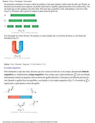 Matérias > Física > Termologia > Termometria

  Os primeiros estudiosos tiveram a idéia de quebrar o imã, para separar o pólo norte do pólo sul. Porém, ao
  fazerem isso tiveram uma surpresa: no ponto onde houve a quebra, apareceram dois novos pólos (Fig. 5 b)
  de modo que os dois pedaços são dois imãs. Por mais que se quebre o imã, cada pedaço é um novo imã
  (Fig 5 c). Portanto, não é possível separar o pólo norte do pólo sul.




  Um imã pode ter vários formas. No entanto, os mais usados são o em forma de barra e o em forma de
  ferradura (Fig. 6).




  Matérias > Física > Eletricidade > Magnetismo > O Campo Magnético: 19_2-2

  O campo magnético
  Para interpretar a ação das imãs, dizemos que eles criam em torno de sí um campo, denominado indução
  magnética ou, simplesmente, campo magnético. Esse campo, que é representado por , tem sua direção
  determinada usando um pequeno imã em forma de agulha (bússola). Colocamos essa bússola próxima do
  imã. Quando a agulha ficar em equilíbrio, sua direção é a do campo magnético (Fig. 7). O sentido de é
  aquele para o qual aponta o norte da agulha.




file:///C|/html_10emtudo/Fisica/Fisica_html_total.htm (112 of 220) [05/10/2001 22:10:29]
 