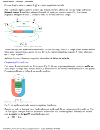 Matérias > Física > Termologia > Termometria

  O modo de determinar o módulo de                    será visto no próximo capítulo.

  Para visualizar a ação do campo, usamos aqui o mesmo recurso adotado no caso do campo elétrico: as
  linhas de campo. Essas linhas são desenhadas de tal modo que, em cada ponto (Fig. 8), o campo
  magnético é tangente à linha. O sentido da linha é o mesmo sentido do campo.




  Verifica-se aqui uma propriedade semelhante à do caso do campo elétrico: o campo é mais intenso onde as
  linhas estão mais próximas. Assim, no caso do Fig. 8, o campo magnético no ponto A é mais intenso do
  que o campo no ponto B.
  As linhas de campo do campo magnético são também de linhas de indução.
  Campo magnético uniforme
  Para o caso de um imã em forma de ferradura (Fig. 9), há uma pequena região onde o campo é uniforme.
  Nessa região o campo tem o mesmo módulo, a mesma direção e o mesmo sentido em todos os seus pontos.
  Como conseqüência, as linhas de campo são paralelas.




  Fig. 9- Na região sombreada, o campo magnético é uniforme.
  Quando um imã em forma de barra é colocado numa região onde há um campo magnético uniforme (Fig.
  10) fica sujeito a um par de forças de mesmas intensidades mas sentidos opostos, formando um binário
  cujo momento (ou torque) M tem módulo dado por:
      q   | M | = F. d




file:///C|/html_10emtudo/Fisica/Fisica_html_total.htm (113 of 220) [05/10/2001 22:10:29]
 