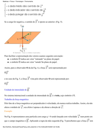 Matérias > Física > Termologia > Termometria




  Se a carga for negativa, o sentido de               é oposto ao anterior. (Fig. 5).




  Para facilitar a representação dos vetores usamos seguinte convenção:
     q o simbolo       indica um vetor "entrando" no plano do papel.
     q o simbolo       indica um vetor "saindo"do plano do papel.

  Assim, para o observador O da da Fig. 4, a força                     será representada por:




  e no caso da Fig. 5, a força            vista pelo observador O será representada por:




  Unidade de intensidade de

  No sistema internacional a unidade da intensidade de                      é o tesla, cujo simbolo é T.
  Trabalho da força magnética
  Pelo fato de a força magnética ser perpendicular à velocidade, ela numca realiza trabalho. Assim, ela não
  altera o módulo de           ; seu efeito é apenas o de alterar a direção de             .
  Exemplo

  Na Fig. 6 representamos uma partícula com carga q > 0 sendo lançada com velocidade                       num ponto em

  que o campo magnético é               . Aplicando a regra da mão esquerda (Fig. 7) percebemos que a força         tem

file:///C|/html_10emtudo/Fisica/Fisica_html_total.htm (116 of 220) [05/10/2001 22:10:29]
 