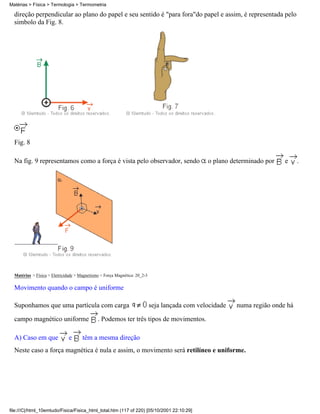 Matérias > Física > Termologia > Termometria

  direção perpendicular ao plano do papel e seu sentido é "para fora"do papel e assim, é representada pelo
  simbolo da Fig. 8.




  Fig. 8

  Na fig. 9 representamos como a força é vista pelo observador, sendo                           o plano determinado por   e     .




  Matérias > Física > Eletricidade > Magnetismo > Força Magnética: 20_2-3

  Movimento quando o campo é uniforme

  Suponhamos que uma partícula com carga                                    seja lançada com velocidade   numa região onde há

  campo magnético uniforme                    . Podemos ter três tipos de movimentos.

  A) Caso em que               e      têm a mesma direção
  Neste caso a força magnética é nula e assim, o movimento será retilíneo e uniforme.




file:///C|/html_10emtudo/Fisica/Fisica_html_total.htm (117 of 220) [05/10/2001 22:10:29]
 