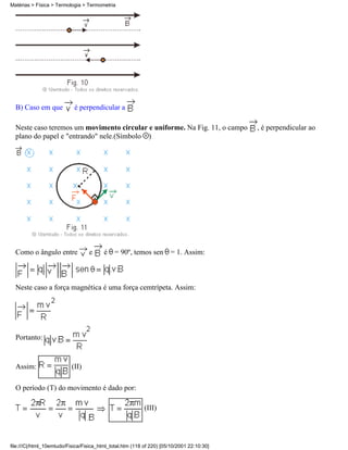 Matérias > Física > Termologia > Termometria




  B) Caso em que            é perpendicular a

  Neste caso teremos um movimento circular e uniforme. Na Fig. 11, o campo                 , é perpendicular ao
  plano do papel e "entrando" nele.(Símbolo )




  Como o ângulo entre             e      é = 90º, temos sen = 1. Assim:



  Neste caso a força magnética é uma força cemtrípeta. Assim:




  Portanto:


  Assim:                   (II)

  O período (T) do movimento é dado por:

                                                           (III)




file:///C|/html_10emtudo/Fisica/Fisica_html_total.htm (118 of 220) [05/10/2001 22:10:30]
 