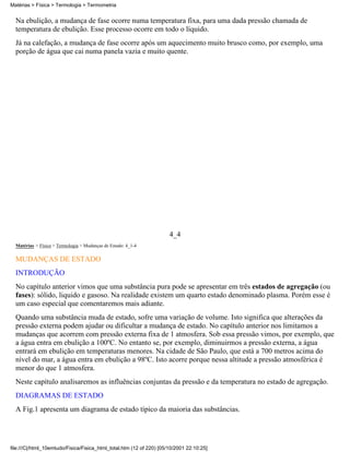 Matérias > Física > Termologia > Termometria


  Na ebulição, a mudança de fase ocorre numa temperatura fixa, para uma dada pressão chamada de
  temperatura de ebulição. Esse processo ocorre em todo o líquido.
  Já na calefação, a mudança de fase ocorre após um aquecimento muito brusco como, por exemplo, uma
  porção de água que cai numa panela vazia e muito quente.




                                                                      4_4
  Matérias > Física > Termologia > Mudanças de Estado: 4_1-4

  MUDANÇAS DE ESTADO
  INTRODUÇÃO
  No capítulo anterior vimos que uma substância pura pode se apresentar em três estados de agregação (ou
  fases): sólido, liquido e gasoso. Na realidade existem um quarto estado denominado plasma. Porém esse é
  um caso especial que comentaremos mais adiante.
  Quando uma substância muda de estado, sofre uma variação de volume. Isto significa que alterações da
  pressão externa podem ajudar ou dificultar a mudança de estado. No capítulo anterior nos limitamos a
  mudanças que acorrem com pressão externa fixa de 1 atmosfera. Sob essa pressão vimos, por exemplo, que
  a água entra em ebulição a 100ºC. No entanto se, por exemplo, diminuirmos a pressão externa, a água
  entrará em ebulição em temperaturas menores. Na cidade de São Paulo, que está a 700 metros acima do
  nível do mar, a água entra em ebulição a 98ºC. Isto acorre porque nessa altitude a pressão atmosférica é
  menor do que 1 atmosfera.
  Neste capítulo analisaremos as influências conjuntas da pressão e da temperatura no estado de agregação.
  DIAGRAMAS DE ESTADO
  A Fig.1 apresenta um diagrama de estado típico da maioria das substâncias.




file:///C|/html_10emtudo/Fisica/Fisica_html_total.htm (12 of 220) [05/10/2001 22:10:25]
 