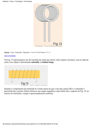 Matérias > Física > Termologia > Termometria




  Matérias > Física > Eletricidade > Magnetismo > Fontes de Campo Magnético: 21_3-5

  SOLENÓIDE
  Na Fig. 13 representamos um fio enrolado de modo que temos várias espiras circulares, uma ao lado da
  outra. Esse objeto é denominado solenóide ou bobina longa.




  Quando o comprimento da solenóide (L) é bem maior do que o raio das espiras (R) e o solenóide é
  percorrido por corrente elétrica forma-se um campo magnético cujas linhas têm o aspecto da Fig. 14; no
  interior do solenóide o campo é aproximadamente uniforme.




file:///C|/html_10emtudo/Fisica/Fisica_html_total.htm (127 of 220) [05/10/2001 22:10:30]
 