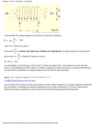 Matérias > Física > Termologia > Termometria




  A intensidade do campo magnético no inteior do solenóide é dada por:

                            (IV)

  onde N é o número de espiras.

  O quociente           é o número de espiras por unidade de comprimento. Se representarmos esse quociente

  por n, isto é, n =         , a fórmula IV pode ser escrita:

  B = o n i (IV)
  A extremidade do solenóide por onde "saem" as linhas de campo (Fig. 14) comporta-se como um pólo
  norte e a extremidade por onde "entram" as linhas, comporta-se como um pólo sul; o campo produzido por
  um solenóide é semelhante ao campo produzido por um ímã em forma de barra.


  Matérias > Física > Eletricidade > Magnetismo > Fontes de Campo Magnético: 21_4-5

  CAMPO MAGNÉTICO DE UM ÍMÃ
  O movimento dos elétrons no interior da matéria, produz campo magnético. O campo magnético produzido
  por um elétron é semelhante ao campo produzido por uma espira circular (Fig. 15), isto é, cada elétron
  produz um campo semelhante ao de um minúsculo ímã (Fig16) denominado ímã elementar.




file:///C|/html_10emtudo/Fisica/Fisica_html_total.htm (128 of 220) [05/10/2001 22:10:30]
 