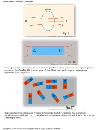 Matérias > Física > Termologia > Termometria




  Nos corpos macroscópicos temos um número muito grande de elétrons que produzem campos magnéticos
  em todas as direções (Fig. 17), de modo que o efeito médio é nulo, isto é, em geral os corpos não
  apresentam efeitos magnéticos.




  Há porém alguns materias que, na presença de um campo magnético, têm seus ímãs elementares
  aproximadamente alinhados (Fig. 18) transformando-se momentaneamente em ímã. É o caso do ferro, que
  é atraido pelos ímãs.




file:///C|/html_10emtudo/Fisica/Fisica_html_total.htm (129 of 220) [05/10/2001 22:10:30]
 