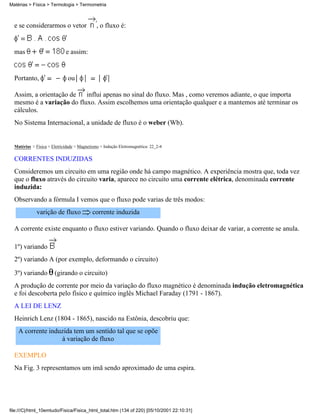Matérias > Física > Termologia > Termometria



  e se considerarmos o vetor                  , o fluxo é:


  mas                        e assim:


  Portanto,                   ou

  Assim, a orientação de   influi apenas no sinal do fluxo. Mas , como veremos adiante, o que importa
  mesmo é a variação do fluxo. Assim escolhemos uma orientação qualquer e a mantemos até terminar os
  cálculos.
  No Sistema Internacional, a unidade de fluxo é o weber (Wb).


  Matérias > Física > Eletricidade > Magnetismo > Indução Eletromagnética: 22_2-4

  CORRENTES INDUZIDAS
  Consideremos um circuito em uma região onde há campo magnético. A experiência mostra que, toda vez
  que o fluxo através do circuito varia, aparece no circuito uma corrente elétrica, denominada corrente
  induzida:
  Observando a fórmula I vemos que o fluxo pode varias de três modos:
             varição de fluxo              corrente induzida

  A corrente existe enquanto o fluxo estiver variando. Quando o fluxo deixar de variar, a corrente se anula.

  1º) variando
  2º) variando A (por exemplo, deformando o circuito)

  3º) variando         (girando o circuito)
  A produção de corrente por meio da variação do fluxo magnético é denominada indução eletromagnética
  e foi descoberta pelo físico e químico inglês Michael Faraday (1791 - 1867).
  A LEI DE LENZ
  Heinrich Lenz (1804 - 1865), nascido na Estônia, descobriu que:
    A corrente induzida tem um sentido tal que se opõe
                   à variação de fluxo

  EXEMPLO
  Na Fig. 3 representamos um imã sendo aproximado de uma espira.




file:///C|/html_10emtudo/Fisica/Fisica_html_total.htm (134 of 220) [05/10/2001 22:10:31]
 
