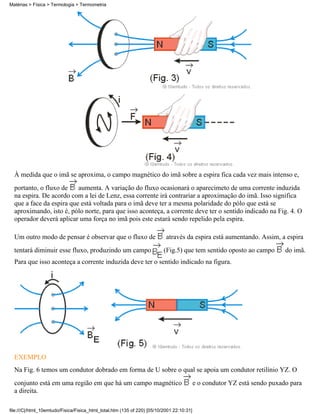 Matérias > Física > Termologia > Termometria




  À medida que o imã se aproxima, o campo magnético do imã sobre a espira fica cada vez mais intenso e,
  portanto, o fluxo de    aumenta. A variação do fluxo ocasionará o aparecimeto de uma corrente induzida
  na espira. De acordo com a lei de Lenz, essa corrente irá contrariar a aproximação do imã. Isso significa
  que a face da espira que está voltada para o imã deve ter a mesma polaridade do pólo que está se
  aproximando, isto é, pólo norte, para que isso aconteça, a corrente deve ter o sentido indicado na Fig. 4. O
  operador deverá aplicar uma força no imã pois este estará sendo repelido pela espira.

  Um outro modo de pensar é observar que o fluxo de                        através da espira está aumentando. Assim, a espira
  tentará diminuir esse fluxo, produzindo um campo                        (Fig.5) que tem sentido oposto ao campo          do imã.
  Para que isso aconteça a corrente induzida deve ter o sentido indicado na figura.




  EXEMPLO
  Na Fig. 6 temos um condutor dobrado em forma de U sobre o qual se apoia um condutor retilínio YZ. O
  conjunto está em uma região em que há um campo magnético                                 e o condutor YZ está sendo puxado para
  a direita.

file:///C|/html_10emtudo/Fisica/Fisica_html_total.htm (135 of 220) [05/10/2001 22:10:31]
 