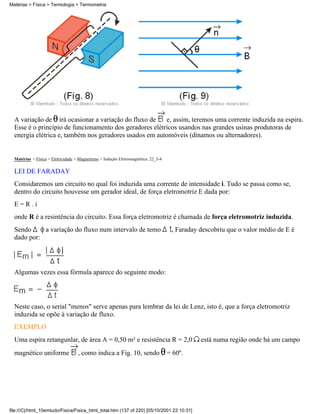 Matérias > Física > Termologia > Termometria




  A variação de irá ocasionar a variação do fluxo de     e, assim, teremos uma corrente induzida na espira.
  Esse é o princípio de funcionamento dos geradores elétricos usandos nas grandes usinas produtoras de
  energia elétrica e, também nos geradores usados em automóveis (dínamos ou alternadores).


  Matérias > Física > Eletricidade > Magnetismo > Indução Eletromagnética: 22_3-4

  LEI DE FARADAY
  Considaremos um circuito no qual foi induzida uma corrente de intensidade i. Tudo se passa como se,
  dentro do circuito houvesse um gerador ideal, de força eletromotriz E dada por:
  E=R.i
  onde R é a resintência do circuito. Essa força eletromotriz é chamada de força eletromotriz induzida.
  Sendo     a variação do fluxo num intervalo de temo                                , Faraday descobriu que o valor médio de E é
  dado por:




  Algumas vezes essa fórmula aparece do seguinte modo:




  Neste caso, o serial "menos" serve apenas para lembrar da lei de Lenz, isto é, que a força eletromotriz
  induzida se opõe à variação de fluxo.
  EXEMPLO
  Uma espira retangunlar, de área A = 0,50 m² e resistência R = 2,0                            está numa região onde há um campo
  magnético uniforme                , como indica a Fig. 10, sendo                  = 60º.




file:///C|/html_10emtudo/Fisica/Fisica_html_total.htm (137 of 220) [05/10/2001 22:10:31]
 
