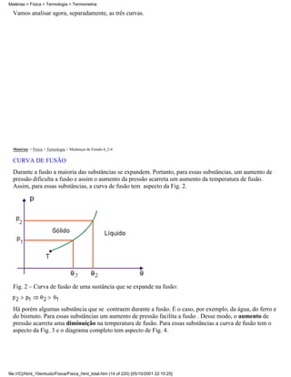 Matérias > Física > Termologia > Termometria

  Vamos analisar agora, separadamente, as três curvas.




  Matérias > Física > Termologia > Mudanças de Estado:4_2-4

  CURVA DE FUSÃO
  Durante a fusão a maioria das substâncias se expandem. Portanto, para essas substâncias, um aumento de
  pressão dificulta a fusão e assim o aumento da pressão acarreta um aumento da temperatura de fusão.
  Assim, para essas substâncias, a curva de fusão tem aspecto da Fig. 2.




  Fig. 2 – Curva de fusão de uma sustância que se expande na fusão:


  Há porém algumas substância que se contraem durante a fusão. É o caso, por exemplo, da água, do ferro e
  do bismuto. Para essas substâncias um aumento de pressão facilita a fusão . Desse modo, o aumento de
  pressão acarreta uma diminuição na temperatura de fusão. Para essas substâncias a curva de fusão tem o
  aspecto da Fig. 3 e o diagrama completo tem aspecto de Fig. 4.




file:///C|/html_10emtudo/Fisica/Fisica_html_total.htm (14 of 220) [05/10/2001 22:10:25]
 
