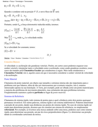 Matérias > Física > Termologia > Termometria




  Quando o condutor está na posição Y' Z', o novo fluxo de                        será:



  Assim:
  Portanto, sendo Em a força eletromotriz induzida média, teremos:




  Mas           = vm onde vm é a velocidade média:



  Se a velocidade for constante, temos:


                                                                          23_3
  Matérias > Física > Mecânica > Cinemática > Conceitos básicos: 23_1-3

  Conceitos Básicos
  A velocidade e a aceleração são grandezas vetoriais. Porém, em certos casos podemos esquecer esse
  caráter vetorial e interpretar tanto a velocidade como a aceleração, como sendo grandezas escalares; esses
  casos são tratados pela Cinemática Escalar que estudaremos a seguir. Mais tarde estudaremos a
  Cinemática Vetorial, isto é, aqueles casos em que é necessário considerar o caráter vetorial da velocidade
  e da aceleração.
  Ponto Material
  Chamamos de ponto material, um objeto cujo tamanho e estrutura interna não são importantes para o
  problema com que lidamos, além de não nos interessarmos por eventuais rotações, isto é, estamos
  interessados apenas na sua translação. A Terra, por exemplo, pode ser olhada como um ponto material para
  a maioria dos problemas de movimento planetário, mas certamente não para problemas terrestres.
  Freqüentemente usaremos a palavra partícula no lugar de ponto material.
  Sistemas de Referência
  Chamamos de sistema rígido, todo sistema de pontos para o qual a distância entre dois pontos quaisquer
  permanece invariável. Em outras palavras, sistema rígido é um sistema indeformável. Podemos determinar
  a posição de um ponto, dando suas distâncias aos pontos do sistema rígido. No caso do sistema rígido ser
  usado para determinar posição, dizemos que ele constitui um sistema de referência, ou simplesmente
  referencial. Por exemplo, se tivermos uma mosca andando sobre uma mesa, podemos usar como sistema
  rígido, para determinar sua posição, um par de eixos perpendiculares (figura 1) e determinar sua posição
  dando as coordenadas cartesianas da mosca.




file:///C|/html_10emtudo/Fisica/Fisica_html_total.htm (140 of 220) [05/10/2001 22:10:31]
 