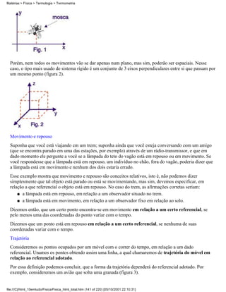 Matérias > Física > Termologia > Termometria




  Porém, nem todos os movimentos vão se dar apenas num plano, mas sim, poderão ser espaciais. Nesse
  caso, o tipo mais usado de sistema rígido é um conjunto de 3 eixos perpendiculares entre si que passam por
  um mesmo ponto (figura 2).




  Movimento e repouso
  Suponha que você está viajando em um trem; suponha ainda que você esteja conversando com um amigo
  (que se encontra parado em uma das estações, por exemplo) através de um rádio-transmissor, e que em
  dado momento ele pergunte a você se a lâmpada do teto do vagão está em repouso ou em movimento. Se
  você respondesse que a lâmpada está em repouso, um indivíduo no chão, fora do vagão, poderia dizer que
  a lâmpada está em movimento e nenhum dos dois estaria errado.
  Esse exemplo mostra que movimento e repouso são conceitos relativos, isto é, não podemos dizer
  simplesmente que tal objeto está parado ou está se movimentando, mas sim, devemos especificar, em
  relação a que referencial o objeto está em repouso. No caso do trem, as afirmações corretas seriam:
      q a lâmpada está em repouso, em relação a um observador situado no trem.

      q a lâmpada está em movimento, em relação a um observador fixo em relação ao solo.

  Dizemos então, que um certo ponto encontra-se em movimento em relação a um certo referencial, se
  pelo menos uma das coordenadas do ponto variar com o tempo.
  Dizemos que um ponto está em repouso em relação a um certo referencial, se nenhuma de suas
  coordenadas variar com o tempo.
  Trajetória
  Consideremos os pontos ocupados por um móvel com o correr do tempo, em relação a um dado
  referencial. Unamos os pontos obtendo assim uma linha, a qual chamaremos de trajetória do móvel em
  relação ao referencial adotado.
  Por essa definição podemos concluir, que a forma da trajetória dependerá do referencial adotado. Por
  exemplo, consideremos um avião que solta uma granada (figura 3).


file:///C|/html_10emtudo/Fisica/Fisica_html_total.htm (141 of 220) [05/10/2001 22:10:31]
 