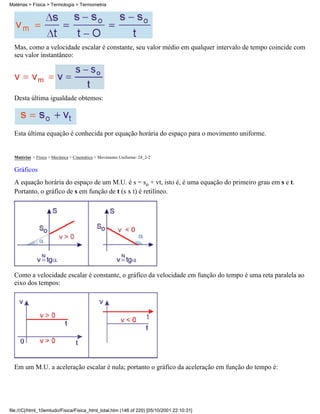 Matérias > Física > Termologia > Termometria




  Mas, como a velocidade escalar é constante, seu valor médio em qualquer intervalo de tempo coincide com
  seu valor instantâneo:




  Desta última igualdade obtemos:




  Esta última equação é conhecida por equação horária do espaço para o movimento uniforme.


  Matérias > Física > Mecânica > Cinemática > Movimento Uniforme: 24_2-2

  Gráficos
  A equação horária do espaço de um M.U. é s = so + vt, isto é, é uma equação do primeiro grau em s e t.
  Portanto, o gráfico de s em função de t (s x t) é retilíneo.




  Como a velocidade escalar é constante, o gráfico da velocidade em função do tempo é uma reta paralela ao
  eixo dos tempos:




  Em um M.U. a aceleração escalar é nula; portanto o gráfico da aceleração em função do tempo é:




file:///C|/html_10emtudo/Fisica/Fisica_html_total.htm (146 of 220) [05/10/2001 22:10:31]
 