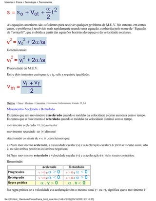 Matérias > Física > Termologia > Termometria




  As equações anteriores são suficientes para resolver qualquer problema de M.U.V. No entanto, em certos
  casos, o problema é resolvido mais rapidamente usando uma equação, conhecida pelo nome de “Equação
  de Torricelli”, que é obtida a partir das equações horárias do espaço e da velocidade escalares.




  Generalizando:




  Propriedade do M.U.V.
  Entre dois instantes quaisquer ti e tf, vale a seguinte igualdade:




  Matérias > Física > Mecânica > Cinemática > Movimento Uniformemente Variado: 25_2-4

  Movimentos Acelerado e Retardado
  Dizemos que um movimento é acelerado quando o módulo da velocidade escalar aumenta com o tempo.
  Dizemos que o movimento é retardado quando o módulo da velocidade diminui com o tempo.
  movimento acelerado                 |v| aumenta
  movimento retardado                 |v| diminui

  Analisando os sinais de v e              , concluímos que:

  a) Num movimento acelerado, a velocidade escalar (v) e a aceleração escalar ( ) têm o mesmo sinal, isto
  é, ou são ambas positivas ou ambas negativas;

  b) Num movimento retardado a velocidade escalar (v) e a aceleração ( ) têm sinais contrários:
  Resumindo:
                                      Acelerado                    Retardado
   Progressivo                     v>0e                         v>0e
   Retrógrado                      v<0e                         v<0e
   Regra prática

  Na regra prática se a velocidade e a aceleração têm o mesmo sinal (< ou >), significa que o movimento é

file:///C|/html_10emtudo/Fisica/Fisica_html_total.htm (148 of 220) [05/10/2001 22:10:31]
 