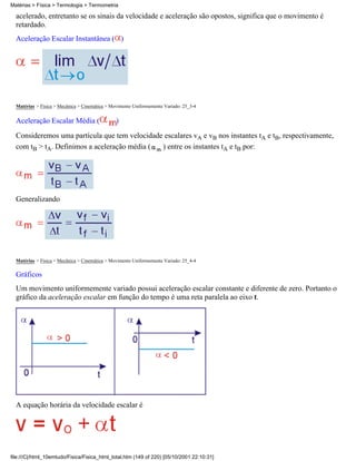Matérias > Física > Termologia > Termometria

  acelerado, entretanto se os sinais da velocidade e aceleração são opostos, significa que o movimento é
  retardado.
  Aceleração Escalar Instantânea ( )




  Matérias > Física > Mecânica > Cinemática > Movimento Uniformemente Variado: 25_3-4


  Aceleração Escalar Média (                    )
  Consideremos uma partícula que tem velocidade escalares vA e vB nos instantes tA e tB, respectivamente,
  com tB > tA. Definimos a aceleração média (  ) entre os instantes tA e tB por:




  Generalizando




  Matérias > Física > Mecânica > Cinemática > Movimento Uniformemente Variado: 25_4-4

  Gráficos
  Um movimento uniformemente variado possui aceleração escalar constante e diferente de zero. Portanto o
  gráfico da aceleração escalar em função do tempo é uma reta paralela ao eixo t.




  A equação horária da velocidade escalar é




file:///C|/html_10emtudo/Fisica/Fisica_html_total.htm (149 of 220) [05/10/2001 22:10:31]
 