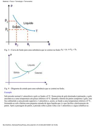 Matérias > Física > Termologia > Termometria




  Fig. 3 – Curva de fusão para uma substância que se contrai na fusão:




  Fig. 4 – Diagrama de estado para uma substância que se contrai na fusão.
  Exemplo
  Sob pressão normal (1 atmosfera) o gelo se funde a 0 ºC. Numa pista de gelo destinada à patinação, o gelo
  encontra-se a uma temperatura um pouco inferior a 0 ºC. Quando a lâmina do patim comprime o gelo, este
  fica submetido a uma pressão superior a 1 atmosfera e, assim, se funde a uma temperatura inferior a 0 ºC,
  formando-se sob a lâmina uma pequena camada de água líquida que é o que facilita o deslizamento do
  patim. Após a passagem do patim, a pressão sobre a pista volta a ser 1 atmosfera e a água solidifica-se.




file:///C|/html_10emtudo/Fisica/Fisica_html_total.htm (15 of 220) [05/10/2001 22:10:25]
 
