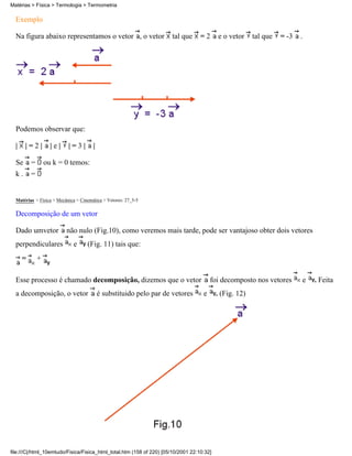 Matérias > Física > Termologia > Termometria

  Exemplo

  Na figura abaixo representamos o vetor , o vetor                    tal que      =2      e o vetor     tal que   = -3   .




  Podemos observar que:

  |    |=2|         |e|    |=3|        |

  Se      =       ou k = 0 temos:
  k.      =


  Matérias > Física > Mecânica > Cinemática > Vetores: 27_5-5

  Decomposição de um vetor

  Dado umvetor            não nulo (Fig.10), como veremos mais tarde, pode ser vantajoso obter dois vetores
  perpendiculares            e      (Fig. 11) tais que:
      =       +

  Esse processo é chamado decomposição, dizemos que o vetor                             foi decomposto nos vetores        e   . Feita
  a decomposição, o vetor                  é substituido pelo par de vetores        e      . (Fig. 12)




file:///C|/html_10emtudo/Fisica/Fisica_html_total.htm (158 of 220) [05/10/2001 22:10:32]
 