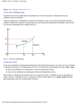Matérias > Física > Termologia > Termometria




  Matérias > Física > Termologia > Mudanças de Estado: 4_3-4

  CURVA DE VAPORIZAÇÃO
  Os pontos da curva de vaporização correspondem aos valores de pressão e temperatura em que a
  substância entra em ebulição.
  Todas as substâncias se expandem ao entrarem em ebulição e assim, um aumento de pressão dificulta a
  ebulição. Portanto um aumento de pressão provoca um aumento da temperatura de ebulição. Desse modo
  as curvas de vaporização têm o aspecto da Fig. 5.




  Fig. 5 – Curva de vaporização
  Temperatura Crítica
  Existe uma temperatura, denominada temperatura crítica       acima da qual, por maior que seja a pressão,
  a substância encontra-se no estado gasoso. Por isso é costume fazer uma distinção entre gás e gás e vapor:
      q gás é uma substância no estado gasoso, acima da temperatura critica.

      q vapor é uma substância no estado gasoso abaixo da temperatura crítica.

  Desse modo, os diagramas de estado ficam com os aspectos da Fig. 6 (substâncias que se expandem na
  fusão) e da Fig. 7 (substâncias que se contraem na fusão). Nessas figuras, C é o ponto crítico, definido
  pela temperatura crítica c e pela pressão crítica pc.




file:///C|/html_10emtudo/Fisica/Fisica_html_total.htm (16 of 220) [05/10/2001 22:10:25]
 