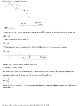 Matérias > Física > Termologia > Termometria




  Observando a Fig. 1 vemos que o comprimento do arco                           é igual ao módulo da variação de espaço   :



  e observamos também que, nesse caso,



  Porém, quando tivermos uma trajetória retilínea (Fig.2), teremos                           . Assim, em geral:




 Matérias > Física > Mecânica > Cinemática > Cinemática Vetorial: 28_2-5

 Velocidade Vetorial Média

 Se, em um certo intervalo de tempo                     , uma partícula tem um deslocamento , sua velocidade vetorial
 média nesse intervalo de tempo é, por definição, o vetor                      , dado por:




 Como          , os vetores            e      devem ter a mesma direção e o mesmo sentido (quando não nulos) como
 ilustra a Fig. 3.




file:///C|/html_10emtudo/Fisica/Fisica_html_total.htm (161 of 220) [05/10/2001 22:10:32]
 