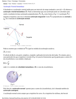 Matérias > Física > Termologia > Termometria

  Matérias > Física > Mecânica > Cinemática > Cinemática Vetorial: 28_5-5

  Aceleração Vetorial Instantânea
  Calculando-se a aceleração vetorial média para um intervalo de tempo tendendo a zero (      ) obtemos a
  aceleração vetorial instantânea ( ). Pode-se demonstrar que essa aceleração pode ser calculada como
  sendo a resultante de duas acelerações perpendiculares e m como ilustra a Fig. 5. A aceleração é
  tangente à trajetória e por isso é chamada aceleração tangencial. Como                    é perpendicular (ou normal) a
    , ela é chamada de aceleração normal.




  Pode-se mostrar que o módulo de                      é igual ao módulo da aceleração escalar :


  O cálculo de      é, em geral, complexo, exigindo a aplicação da teoria das derivadas. No entanto, para o
  caso particular em que a trajetória é circular (Fig. 6) é possível demonstrar que aponta para o centro (C)
  da circunferência e seu módulo é dado por:



  onde v é o módulo da velocidade instantânea e R é o raio da circunferência.




  Pelo fato de a aceleração normal apontar para o centro da circunferência, ela é chamada também de
  aceleração centrípeta.
  A aceleração normal existe sempre que a trajetória for curva. Se a trajetória for retilínea, não haverá

file:///C|/html_10emtudo/Fisica/Fisica_html_total.htm (167 of 220) [05/10/2001 22:10:33]
 
