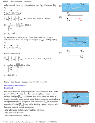 Matérias > Física > Termologia > Termometria

  velocidade do barco em relação às margens                           é dada por (Fig.
  b):


  Em módulos temos:




  b) "Descer o rio" significa ir a favor da correnteza (Fig. c). A
  velocidade do barco em relação à margem (          ) é dada por (Fig.
  d):




  Em módulos temos:




  Matérias > Física > Mecânica > Cinemática > Composição de Movimentos: 29_2-4

  Movimentos de translação
  Exemplo 2
  Um rio retilínio tem margens paralelas sendo a largura do rio dada
  por d = 200 m. A velocidade do rio em relação às margens tem
  módulo dado por                   . Um barco sai de um ponto X
  situado numa das margens e dirige-se à outra margem, mantendo seu
  eixo perpendicular às margens e com velocidade       em relação ao
  rio, cujo módulo é                  . Sendo y o ponto atingido pelo
  barco na margem oposta, determine:
  -a) a velocidade do barco em relação às margens;
  -b) o tempo de travessia;
  -c) o deslocamento rio abaixo; e


file:///C|/html_10emtudo/Fisica/Fisica_html_total.htm (170 of 220) [05/10/2001 22:10:33]
 