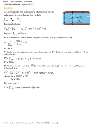 Matérias > Física > Termologia > Termometria

  -d) a distância entre os pontos X e Y.
  Resolução
  A) Um observador fixo na margem vê o barco mover-se com
  velocidade           como ilustra a figura ao lado:



  Em módulos temos:



  Portanto :

  B) A velocidade do rio não afeta o tempo da travessia o qual pode ser calculado por:




  C) Se não houvesse a correnteza o barco atingiria o ponto Z. A distância entre os pontos Z e Y pode ser
  calculada por:




  D) Podemos calcular a distância                de dois modos. Um deles é aplicando o Teorema de Pitágoras ao
  triângulo X Z Y :


  Assim:


  Um outro modo é:




file:///C|/html_10emtudo/Fisica/Fisica_html_total.htm (171 of 220) [05/10/2001 22:10:33]
 