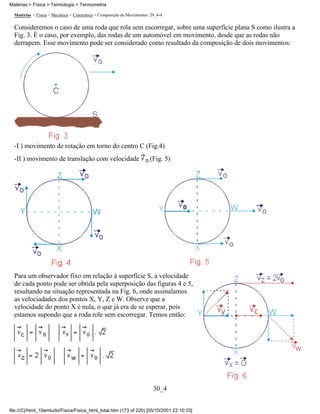 Matérias > Física > Termologia > Termometria

  Matérias > Física > Mecânica > Cinemática > Composição de Movimentos: 29_4-4

  Consideremos o caso de uma roda que rola sem escorregar, sobre uma superfície plana S como ilustra a
  Fig. 3. É o caso, por exemplo, das rodas de um automóvel em movimento, desde que as rodas não
  derrapem. Esse movimento pode ser considerado como resultado da composição de dois movimentos:




  -I ) movimento de rotação em torno do centro C (Fig.4)
  -II ) movimento de translação com velocidade                         (Fig. 5)




  Para um observador fixo em relação à superfície S, a velocidade
  de cada ponto pode ser obtida pela superposição das figuras 4 e 5,
  resultando na situação representada na Fig. 6, onde assinalamos
  as velociadades dos pontos X, Y, Z e W. Observe que a
  velocidade do ponto X é nula, o que já era de se esperar, pois
  estamos supondo que a roda role sem escorregar. Temos então:




                                                                         30_4


file:///C|/html_10emtudo/Fisica/Fisica_html_total.htm (173 of 220) [05/10/2001 22:10:33]
 
