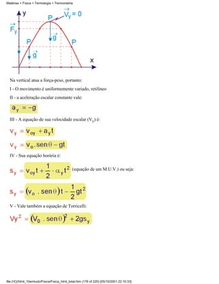 Matérias > Física > Termologia > Termometria




  Na vertical atua a força-peso, portanto:
  I - O movimento é uniformemente variado, retilíneo
  II - a aceleração escalar constante vale:



  III - A equação de sua velocidade escalar (Vy) é:




  IV - Sua equação horária é:

                                              (equação de um M.U.V.) ou seja:




  V - Vale também a equação de Torricelli:




file:///C|/html_10emtudo/Fisica/Fisica_html_total.htm (176 of 220) [05/10/2001 22:10:33]
 