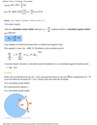 Matérias > Física > Termologia > Termometria

  Assim:




  Matérias > Física > Mecânica > Cinemática > Cinemática Angular: 31_2-7

  Velocidade angular

  Além da velocidade escalar média, dada por                                , podemos definir a velocidade angular média (

    m)   dada por:

                        (II)


  Cuja unidade, no Sistema Internacional, é o radiano por segundo: rad/s.
  Pela equação I temos: s = (                  ) . R. Dividindo os dois membros por t:
                                                            (III)




  A mesma relação vale para a velocidade escalar instantânea (v) e a velocidade angular instantânea ( ):
    v = R (IV)

  Exemplo

  Sobre uma circunferência de raio R = 10 m, uma partícula descreve um arco    de comprimento s = 30
  m em um intervalo de tempo t = 2,0 s. Calcule, para esse intervalo de tempo:
  A) a velocidade escalar média;
  B) o deslocamento angular; e
  C) a velocidade angular média.




file:///C|/html_10emtudo/Fisica/Fisica_html_total.htm (180 of 220) [05/10/2001 22:10:33]
 