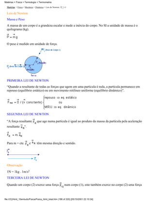 Matérias > Física > Termologia > Termometria

  Matérias > Física > Mecânica > Dinâmica > Leis de Newton: 32_1-1

  Leis de Newton
  Massa e Peso
  A massa de um corpo é a grandeza escalar e mede a inércia do corpo. No SI a unidade de massa é o
  quilograma (kg).



  O peso é medido em unidade de força.




  PRIMEIRA LEI DE NEWTON
  “Quando a resultante de todas as forças que agem em uma partícula é nula, a partícula permanece em
  repouso (equilíbrio estático) ou em movimento retilíneo uniforme (equilíbrio dinâmico)”.




  SEGUNDA LEI DE NEWTON

  “A força resultante             que age numa partícula é igual ao produto da massa da partícula pela aceleração
  resultante        “.




  Para m = cte.           e       têm mesma direção e sentido.




  Observação
  1N = 1kg . 1m/s2
  TERCEIRA LEI DE NEWTON

  Quando um corpo (2) exerce uma força                         num corpo (1), este também exerce no corpo (2) uma força



file:///C|/html_10emtudo/Fisica/Fisica_html_total.htm (186 of 220) [05/10/2001 22:10:34]
 