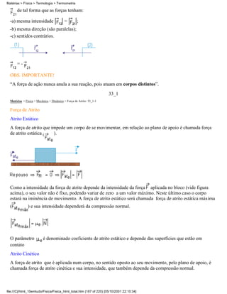 Matérias > Física > Termologia > Termometria

       de tal forma que as forças tenham:

  -a) mesma intensidade                   =         ;
  -b) mesma direção (são paralelas);
  -c) sentidos contrários.




       =-

  OBS. IMPORTANTE!
  “A força de ação nunca anula a sua reação, pois atuam em corpos distintos”.
                                                                      33_1
  Matérias > Física > Mecânica > Dinâmica > Força de Atrito: 33_1-1

  Força de Atrito
  Atrito Estático
  A força de atrito que impede um corpo de se movimentar, em relação ao plano de apoio é chamada força
  de atrito estática (   ).




  Como a intensidade da força de atrito depende da intensidade da força aplicada no bloco (vide figura
  acima), o seu valor não é fixo, podendo variar de zero a um valor máximo. Neste último caso o corpo
  estará na iminência de movimento. A força de atrito estático será chamada força de atrito estática máxima
  (            ) e sua intensidade dependerá da compressão normal.




  O parâmetro             é denominado coeficiente de atrito estático e depende das superfícies que estão em
  contato
  Atrito Cinético
  A força de atrito que é aplicada num corpo, no sentido oposto ao seu movimento, pelo plano de apoio, é
  chamada força de atrito cinética e sua intensidade, que também depende da compressão normal.



file:///C|/html_10emtudo/Fisica/Fisica_html_total.htm (187 of 220) [05/10/2001 22:10:34]
 