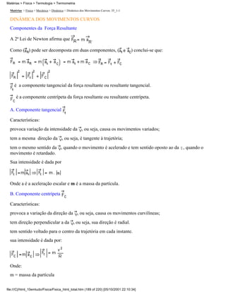 Matérias > Física > Termologia > Termometria

  Matérias > Física > Mecânica > Dinâmica > Dinâmica dos Movimentos Curvos: 35_1-1

  DINÂMICA DOS MOVIMENTOS CURVOS
  Componentes da Força Resultante

  A 2ª Lei de Newton afirma que

  Como ( ) pode ser decomposta em duas componentes, (                                ) conclui-se que:




     é a componente tangencial da força resultante ou resultante tangencial.

      é a componente centrípeta da força resultante ou resultante centrípeta.

  A. Componente tangencial

  Características:
  provoca variação da intensidade da , ou seja, causa os movimentos variados;
  tem a mesma direção da , ou seja, é tangente à trajetória;
  tem o mesmo sentido da , quando o movimento é acelerado e tem sentido oposto ao da , quando o
  movimento é retardado.
  Sua intensidade é dada por



  Onde a é a aceleração escalar e m é a massa da partícula.

  B. Componente centrípeta

  Características:
  provoca a variação da direção da , ou seja, causa os movimentos curvilíneas;
  tem direção perpendicular a da , ou seja, sua direção é radial.
  tem sentido voltado para o centro da trajetória em cada instante.
  sua intensidade é dada por:




  Onde:
  m = massa da partícula

file:///C|/html_10emtudo/Fisica/Fisica_html_total.htm (189 of 220) [05/10/2001 22:10:34]
 