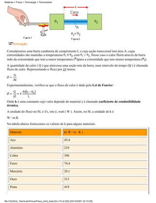Matérias > Física > Termologia > Termometria




  Consideremos uma barra condutora de comprimento L e cuja seção transversal tem área A, cujas
  extremidades são mantidas a temperaturas       , com        . Nesse caso o calor fluirá através da barra
  indo da extremidade que tem a maior temperatura ( )para a extremidade que tem menor temperatura ( ).
  A quantidade de calor ( Q ) que atravessa uma seção reta da barra, num intervalo da tempo (Q ) é chamada
  fluxo de calor. Representando o fluxo por temos:



  Experimentalmente, verifica-se que o fluxo de calor é dado pela Lei de Fourier:



  Onde k é uma constante cujo valor depende do material e é chamado coeficiente de condutibilidade
  térmica.
  A unidade do fluxo no SI, é J/s, isto é, watt ( W ). Assim, no SI, a unidade de k é
  W / m.K
  Na tabela abaixo fornecemos os valores de k para alguns materiais.

     Material                                              k( W / m . K )

     Aço                                                   45,4

     Alumínio                                              210

     Cobre                                                 390

     Ferro                                                 74,4

     Mercúrio                                              29,1

     Ouro                                                  313

     Prata                                                 419



file:///C|/html_10emtudo/Fisica/Fisica_html_total.htm (19 of 220) [05/10/2001 22:10:25]
 