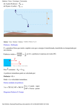 Matérias > Física > Termologia > Termometria

  de A para B (desce)               p>0
  de B para A (sobe)               p<0




  Matérias > Física > Mecânica > Dinâmica > Trabalho e Potência: 36_2-2

  Potência - Definição
  É a grandeza física que mede a rapidez com que a energia é transformada, transferida ou transportada por
  um sistema.

                                                  no S.I. a potência é expressa em watts (W)




  Para      constante : PM = F.vM

  A potência instantânea pode ser calculada por:
  Potência = F. v
  Onde v é a velocidade instantânea.
  Outras unidades de potência:




  Diagrama Potência X Tempo




file:///C|/html_10emtudo/Fisica/Fisica_html_total.htm (191 of 220) [05/10/2001 22:10:34]
 
