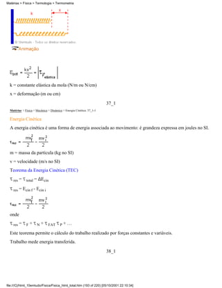 Matérias > Física > Termologia > Termometria




  k = constante elástica da mola (N/m ou N/cm)
  x = deformação (m ou cm)
                                                                       37_1
  Matérias > Física > Mecânica > Dinâmica > Energia Cinética: 37_1-1

  Energia Cinética
  A energia cinética é uma forma de energia associada ao movimento: é grandeza expressa em joules no SI.




  m = massa da partícula (kg no SI)
  v = velocidade (m/s no SI)
  Teorema da Energia Cinética (TEC)

    res   = total = Ecin

    res   = Ecin f - Ecin i




  onde

    res   = F + N + FAT P + …

  Este teorema permite o cálculo do trabalho realizado por forças constantes e variáveis.
  Trabalho mede energia transferida.
                                                                       38_1




file:///C|/html_10emtudo/Fisica/Fisica_html_total.htm (193 of 220) [05/10/2001 22:10:34]
 