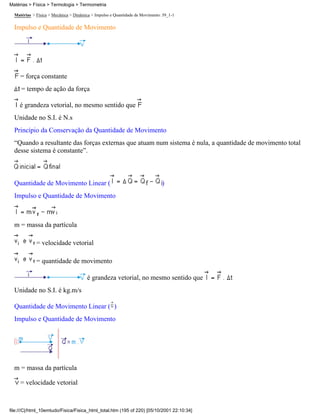 Matérias > Física > Termologia > Termometria

  Matérias > Física > Mecânica > Dinâmica > Impulso e Quantidade de Movimento: 39_1-1

  Impulso e Quantidade de Movimento




     = força constante
     = tempo de ação da força

     é grandeza vetorial, no mesmo sentido que
  Unidade no S.I. é N.s
  Princípio da Conservação da Quantidade de Movimento
  “Quando a resultante das forças externas que atuam num sistema é nula, a quantidade de movimento total
  desse sistema é constante”.



  Quantidade de Movimento Linear (                                            )
  Impulso e Quantidade de Movimento



  m = massa da partícula

             = velocidade vetorial

             = quantidade de movimento

                                       é grandeza vetorial, no mesmo sentido que
  Unidade no S.I. é kg.m/s

  Quantidade de Movimento Linear ( )
  Impulso e Quantidade de Movimento




  m = massa da partícula

     = velocidade vetorial



file:///C|/html_10emtudo/Fisica/Fisica_html_total.htm (195 of 220) [05/10/2001 22:10:34]
 