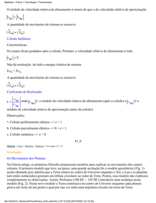 Matérias > Física > Termologia > Termometria


  O módulo da velocidade relativa de afastamento é menor do que o da velocidade relativa de aproximação



  A quantidade de movimento do sistema se conserva



  Colisão Inelástica
  Características:
  Os corpos ficam grudados após a colisão. Portanto, a velocidade relativa de afastamento é nula.



  Não há restituição de toda a energia cinética do sistema
  Ecfs < Ecis

  A quantidade de movimento do sistema se conserva



  Coeficiente de Restituição

                 onde            é o módulo da velocidade relativa de afastamento (após a colisão) e   éo

  módulo da velocidade relativa de aproximação (antes da colisão).
  Observações:
  a.   Colisão perfeitamente elástica --> e = 1
  b. Colisão parcialmente elástica --> 0 < e < 1
  c. Colisão inelástica --> e = 0

                                                                     41_6
  Matérias > Física > Mecânica > Dinâmica > Gravitação: 41_1-6

  Gravitação
  Os Movimentos dos Planetas
  Na Grécia antiga, os primeiros filósofos propuseram modelos para explicar os movimentos dos corpos
  celestes. O primeiro modelo que teve, na época, uma grande aceitação foi o modelo geocêntrico (Fig. 1)
  assim chamado pois admitia que a Terra estaria no centro do Universo enquanto o Sol, a Lua e os planetas
  (até então conhecidos) girariam em órbitas circulares ao redor da Terra. Porém, esse modelo não explicava
  completamente as observações. Assim, Ptolomeu (100 DC – 165 DC) introduziu uma mudança nesse
  modelo (Fig. 2). Nesse novo modelo a Terra continuava no centro do Universo enquanto cada planeta
  girava em torno de um ponto o qual por sua vez tinha uma trajetória circular em torno da Terra.



file:///C|/html_10emtudo/Fisica/Fisica_html_total.htm (197 of 220) [05/10/2001 22:10:34]
 