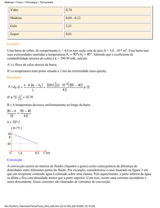 Matérias > Física > Termologia > Termometria


     Vidro                                                 0,74

     Madeira                                               0,04 - 0,12

     Gelo                                                  2,21

     Isopor                                                0,01

  Exemplo
  Uma barra de cobre, de comprimento L = 4,0 m tem seção reta de área A = 3,0 . 10-4 m2. Essa barra tem
  suas extremidades mantidas a temperaturas        e         . Sabendo que o coeficiente de
  condutibilidade térmica do cobre é k = 390 W/mK, calcule:
  A ) o fluxo de calor através da barra;
  B ) a temperatura num ponto situado a 1,6m da extremidade mais quente;
  Resolução

   A)




  B ) A temperatura decresce uniformemente ao longo da barra




  Convecção
  A convecção ocorre no interior de fluidos (líquidos e gases) como consequência da diferença de
  densidades entre diferentes partes do fluido. Por exemplo, consideremos o caso ilustrado na figura 3 em
  que um recipiente contendo água é colocado sobre uma chama. Pelo aquecimento, a parte inferior da água
  se dilata e fica com densidade menor que a parte superior. Com isso, ocorre uma corrente ascendente e
  outra descendente. Essas correntes são chamadas de correntes de convecção.




file:///C|/html_10emtudo/Fisica/Fisica_html_total.htm (20 of 220) [05/10/2001 22:10:25]
 