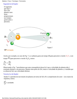 Matérias > Física > Termologia > Termometria

  Segunda lei de Kepler
   O segmento
   que liga o
   Sol a um
   planeta varre
   áreas
   proporcionais
   aos tempos
   gastos para o
   percurso.




  Assim, por exemplo, no caso da Fig. 7, se o planeta gasta um tempo                       para percorrer o trecho X1Y1 e um
  tempo         para percorrer o trecho X2Y2, temos:




  Observando a Fig. 7 percebemos que uma consequência dessa lei é que a velocidade do planeta não é
  constante durante o seu percurso. Quanto mais perto do Sol, maior a velocidade do planeta e, à medida que
  se afasta do Sol, sua velocidade diminui.
  Terceira Lei de Kepler
   Sendo T o período do movimento do planeta em torno do Sol e R o comprimento do semi – eixo maior da
   trajetória, temos:




file:///C|/html_10emtudo/Fisica/Fisica_html_total.htm (200 of 220) [05/10/2001 22:10:35]
 