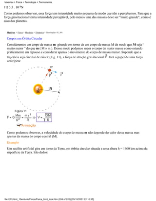 Matérias > Física > Termologia > Termometria

F     3,5 . 10-8N
Como podemos observar, essa força tem intensidade muito pequena de modo que não a percebemos. Para que a
força gravitacional tenha intensidade perceptivel, pelo menos uma das massas deve ser "muito grande", como é
caso dos planetas.


    Matérias > Física > Mecânica > Dinâmica > Gravitação: 41_4-6

    Corpos em Órbita Circular
    Consideremos um corpo de massa m girando em torno de um corpo de massa M de modo que M seja “
    muito maior “ do que m ( M » m ). Desse modo podemos supor o corpo de maior massa como estando
    praticamente em repouso e considerar apenas o movimento do corpo de massa menor. Supondo que a
    trajetória seja circular de raio R (Fig. 11), a força de atração gravitacional         fará o papel de uma força
    centrípeta:




    Como podemos observar, a velocidade do corpo de massa m não depende do valor dessa massa mas
    apenas da massa do corpo central (M).
    Exemplo
    Um satélite artificial gira em torno da Terra, em órbita circular situada a uma altura h = 1600 km acima da
    superfície da Terra. São dados:




file:///C|/html_10emtudo/Fisica/Fisica_html_total.htm (204 of 220) [05/10/2001 22:10:35]
 