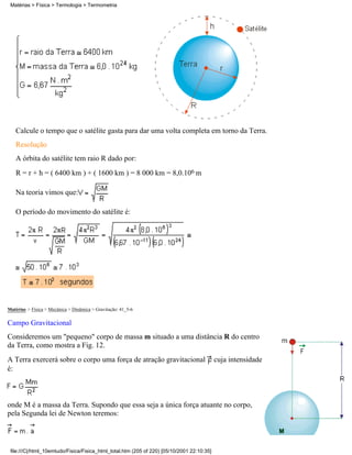 Matérias > Física > Termologia > Termometria




   Calcule o tempo que o satélite gasta para dar uma volta completa em torno da Terra.
   Resolução
   A órbita do satélite tem raio R dado por:
   R = r + h = ( 6400 km ) + ( 1600 km ) = 8 000 km = 8,0.106 m

   Na teoria vimos que:

   O período do movimento do satélite é:




Matérias > Física > Mecânica > Dinâmica > Gravitação: 41_5-6

Campo Gravitacional
Consideremos um "pequeno" corpo de massa m situado a uma distância R do centro
da Terra, como mostra a Fig. 12.
A Terra exercerá sobre o corpo uma força de atração gravitacional                           cuja intensidade
é:



onde M é a massa da Terra. Supondo que essa seja a única força atuante no corpo,
pela Segunda lei de Newton teremos:



 file:///C|/html_10emtudo/Fisica/Fisica_html_total.htm (205 of 220) [05/10/2001 22:10:35]
 