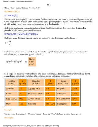 Matérias > Física > Termologia > Termometria

                                                                     43_7
  Matérias > Física > Mecânica > Dinâmica > Hidrostática: 43_1-7

  HIDROSTÁTICA
  INTRODUÇÃO
  Estudaremos neste capítulo a mecânica dos fluidos em repouso. Um fluido pode ser um líquido ou um gás.
  Como os primeiros estudos foram feitos com a água, que em grego é “hydor”, esse estudo ficou chamado
  de hidrostática, embora o nome mais adequado seja fluidostática.
  As leis que explicam o comportamento mecânico dos fluidos utilizam dois conceitos: densidade e
  pressão. Assim, começaremos definindo-os.
  DENSIDADE E MASSA ESPECÍFICA
  Dado um corpo de massa m e que ocupa um volume V , sua densidade é definida por :




  No Sistema Internacional, a unidade de densidade é kg/m3. Porém, freqüentemente são usadas outras
  unidades como, por exemplo, g/cm3, valendo:

                                             1kg/m3
    1g/cm3 = 103kg/m3                ou      = 10-3
                                             g/cm3



  Se o corpo for maciço e constituído por uma única substância, a densidade pode ser chamada de massa
  específica da substância. Na tabela abaixo damos alguns valores de densidade:

         Sólidos               d                  Líquidos              d                  Gases        d
        (a 20oC)            (g/cm3)               (a 20oC)           (g/cm3)           (0oC, 1atm)   (kg/m3)

     Alumínio               2,7            Água (a 4oC)            1, 0              Oxigênio        1,429

     Ferro                  7,9            Mercúrio ( a 0oC)       13,6              Nitrogênio      1,251

     Gelo (a 0oC)           0,92           Álcool Etílico          0,79              Gás Carbônico   1,977

     Ouro                   19,3           Gasolina                0,68 - 0,72       Hidrogênio      0,09

  Exemplo:
  Um corpo de densidade d = 4,0g/cm3 ocupa volume de 80cm3. Calcule a massa desse corpo.
  Resolução:


file:///C|/html_10emtudo/Fisica/Fisica_html_total.htm (211 of 220) [05/10/2001 22:10:35]
 