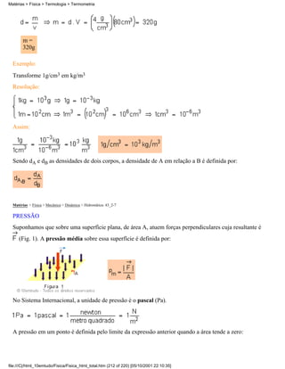 Matérias > Física > Termologia > Termometria




        m=
        320g

  Exemplo:
  Transforme 1g/cm3 em kg/m3
  Resolução:




  Assim:




  Sendo dA e dB as densidades de dois corpos, a densidade de A em relação a B é definida por:




  Matérias > Física > Mecânica > Dinâmica > Hidrostática: 43_2-7

  PRESSÃO
  Suponhamos que sobre uma superfície plana, de área A, atuem forças perpendiculares cuja resultante é
     (Fig. 1). A pressão média sobre essa superfície é definida por:




  No Sistema Internacional, a unidade de pressão é o pascal (Pa).




  A pressão em um ponto é definida pelo limite da expressão anterior quando a área tende a zero:




file:///C|/html_10emtudo/Fisica/Fisica_html_total.htm (212 of 220) [05/10/2001 22:10:35]
 
