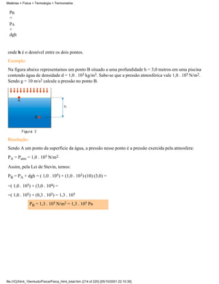 Matérias > Física > Termologia > Termometria

  pB
  =
  pA
  +
  dgh


 onde h é o desnível entre os dois pontos.
 Exemplo:
 Na figura abaixo representamos um ponto B situado a uma profundidade h = 3,0 metros em uma piscina
 contendo água de densidade d = 1,0 . 103 kg/m3. Sabe-se que a pressão atmosférica vale 1,0 . 105 N/m2.
 Sendo g = 10 m/s2 calcule a pressão no ponto B.




 Resolução:
 Sendo A um ponto da superfície da água, a pressão nesse ponto é a pressão exercida pela atmosfera:
 PA = Patm = 1,0 . 105 N/m2.

 Assim, pela Lei de Stevin, temos:
 PB = PA + dgh = ( 1,0 . 105) + (1,0 . 103) (10) (3,0) =

 =( 1,0 . 105) + (3,0 . 104) =
 =( 1,0 . 105) + (0,3 . 105) = 1,3 . 105
                PB = 1,3 . 105 N/m2 = 1,3 . 105 Pa




file:///C|/html_10emtudo/Fisica/Fisica_html_total.htm (214 of 220) [05/10/2001 22:10:35]
 