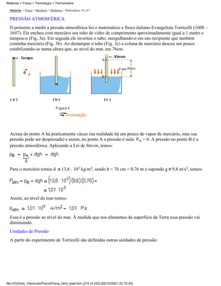 Matérias > Física > Termologia > Termometria

  Matérias > Física > Mecânica > Dinâmica > Hidrostática: 43_4-7

  PRESSÃO ATMOSFÉRICA
  O primeiro a medir a pressão atmosférica foi o matemático e físico italiano Evangelista Torricelli (1608 –
  1647). Ele encheu com mercúrio um tubo de vidro de comprimento aproximadamente igual a 1 metro e
  tampou-o (Fig. 3a). Em seguida ele inverteu o tubo, mergulhando-o em um recipiente que também
  continha mercúrio (Fig. 3b). Ao destampar o tubo (Fig. 3c) a coluna de mercúrio desceu um pouco
  estabilizando-se numa altura que, ao nível do mar, era 76cm.




  Acima do ponto A há praticamente vácuo (na realidade há um pouco de vapor de mercúrio, mas sua
  pressão pode ser desprezada) e assim, no ponto A a pressão é nula: PA = 0. A pressão no ponto B é a
  pressão atmosférica. Aplicando a Lei de Stevin, temos:




  Para o mercúrio temos d                13,6 . 103 kg/m3, sendo h = 76 cm = 0,76 m e supondo g 9,8 m/s2, temos:




  Assim, ao nível do mar temos:



  Essa é a pressão ao nível do mar. À medida que nos afastamos da superfície da Terra essa pressão vai
  diminuindo.
  Unidades de Pressão
  A partir do experimento de Torricelli são definidas outras unidades de pressão:




file:///C|/html_10emtudo/Fisica/Fisica_html_total.htm (215 of 220) [05/10/2001 22:10:35]
 