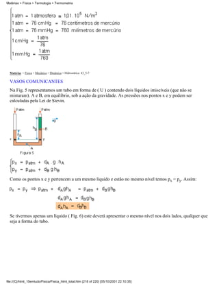Matérias > Física > Termologia > Termometria




  Matérias > Física > Mecânica > Dinâmica > Hidrostática: 43_5-7

  VASOS COMUNICANTES
  Na Fig. 5 representamos um tubo em forma de ( U ) contendo dois líquidos imiscíveis (que não se
  misturam). A e B, em equilíbrio, sob a ação da gravidade. As pressões nos pontos x e y podem ser
  calculadas pela Lei de Stevin.




  Como os pontos x e y pertencem a um mesmo líquido e estão no mesmo nível temos px = py. Assim:




  Se tivermos apenas um líquido ( Fig. 6) este deverá apresentar o mesmo nível nos dois lados, qualquer que
  seja a forma do tubo.




file:///C|/html_10emtudo/Fisica/Fisica_html_total.htm (216 of 220) [05/10/2001 22:10:35]
 