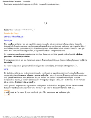 Matérias > Física > Termologia > Termometria

  futuro esse aumento de temperatura pode ter consequências desastrosas.




                                                                      6_4


  Matérias > Física > Termologia > Estudos dos Gases: 6_1-4

  Estudos dos Gases
  CONCEITOS BÁSICOS
  Definição
  Gás ideal ou perfeito é um gás hipotético cujas moléculas não apresentam volume próprio (tamanho
  desprezível) fazendo com que o volume ocupado por ele seja o volume do recipiente que o contém. Gás é
  um fluído que sofre grandes variações de volume quando submetido a baixas pressões. Isso faz com que
  tenha duas características importantes, a expansibilidade e a compressibilidade.
  Os gases reais adquirem comportamento próximo do de um gás ideal quando está submetido a baixas
  pressões e a altas temperaturas.
  O comportamento de um gás é analisado através de grandezas físicas, a ele associadas, chamadas variáveis
  de estado.
  As variáveis de estado que caracterizam um gás são: volume (V), pressão (p) e temperatura (T).
  MOL
  Da Química, sabe-se que os átomos e moléculas combinam-se segundo proporções bem definidas, cujas
  massas são chamadas massa atômica e massa molecular, respectivamente. Experimentalmente, mostra-se
  que, quando a massa de uma porção de um gás medida em gramas é numericamente igual à massa
  molecular do mesmo, o número de moléculas dessa porção é igual a 6,02.1023 moléculas. A este número
  dá-se o nome de número de Avogadro.
  Todo “pacote” de partículas, cujo número corresponde ao número de Avogadro, recebe o nome de mol.
  Por comodidade costuma-se avaliar uma porção de gás através do seu número de mols (n).

            , onde m é a massa de uma porção de gás e M é a massa de um mol desse gás.




file:///C|/html_10emtudo/Fisica/Fisica_html_total.htm (22 of 220) [05/10/2001 22:10:25]
 